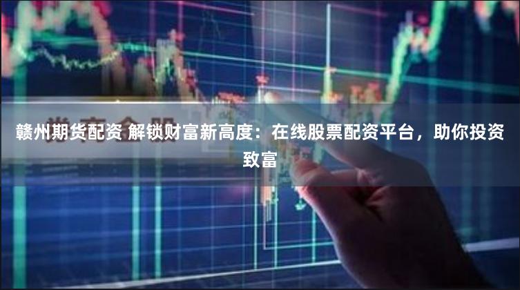 赣州期货配资 解锁财富新高度：在线股票配资平台，助你投资致富