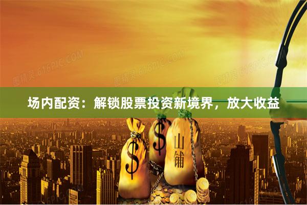 场内配资：解锁股票投资新境界，放大收益