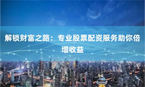 解锁财富之路：专业股票配资服务助你倍增收益