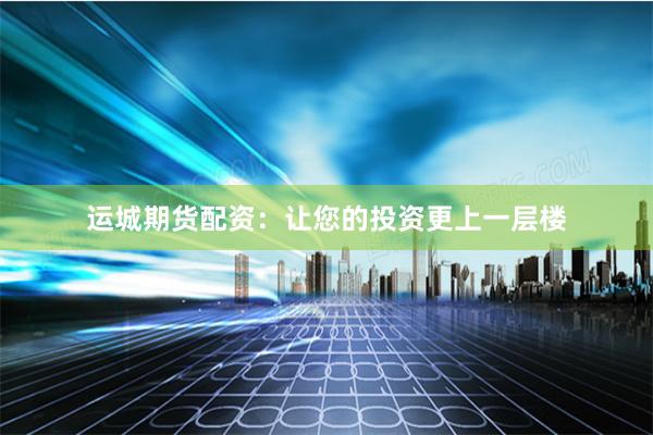 运城期货配资：让您的投资更上一层楼