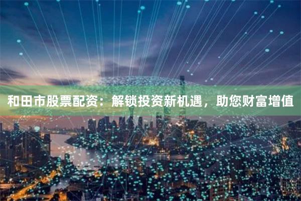 和田市股票配资：解锁投资新机遇，助您财富增值