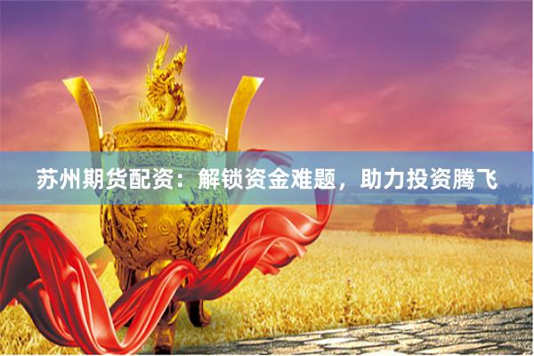 苏州期货配资：解锁资金难题，助力投资腾飞
