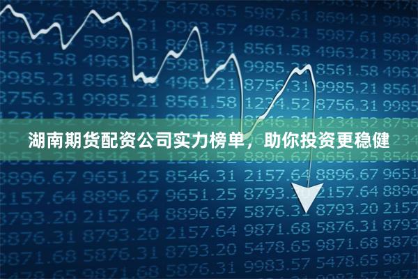 湖南期货配资公司实力榜单，助你投资更稳健