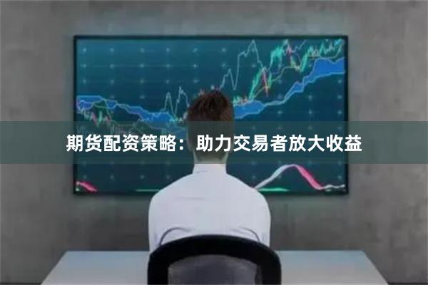 期货配资策略：助力交易者放大收益