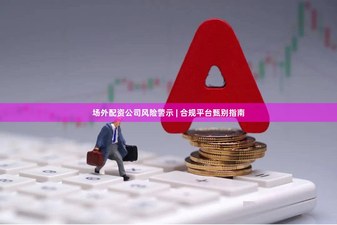 场外配资公司风险警示 | 合规平台甄别指南